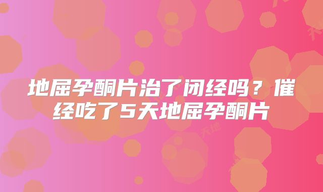 地屈孕酮片治了闭经吗?催经吃了5天地屈孕酮片