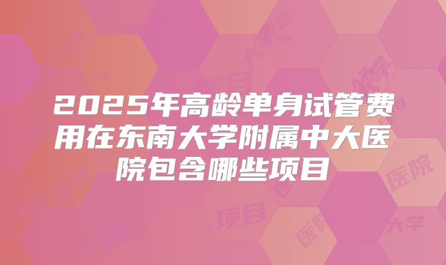 2025年高龄单身试管费用在东南大学附属中大医院包含哪些项目