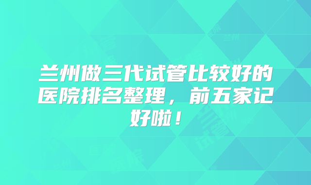 兰州做三代试管比较好的医院排名整理，前五家记好啦！