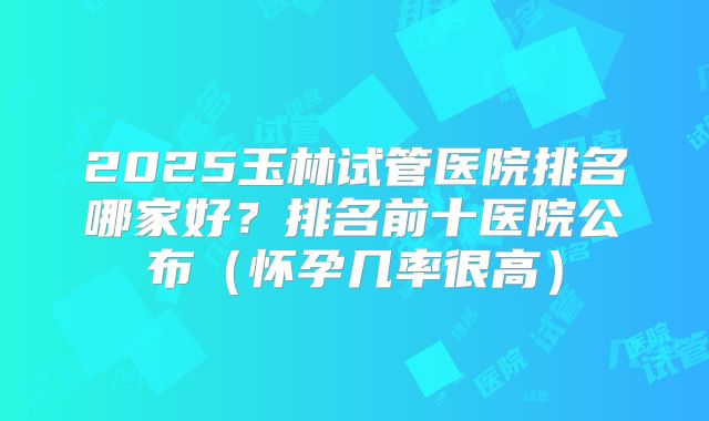 2025玉林试管医院排名哪家好？排名前十医院公布（怀孕几率很高）