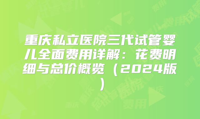 重庆私立医院三代试管婴儿全面费用详解：花费明细与总价概览（2024版）