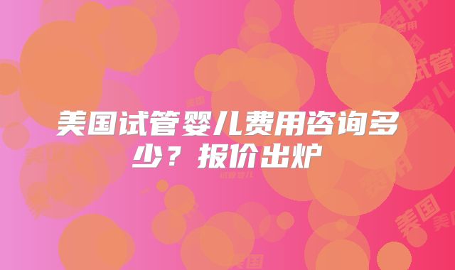 美国试管婴儿费用咨询多少？报价出炉