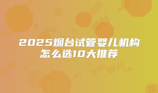 2025烟台试管婴儿机构怎么选10大推荐
