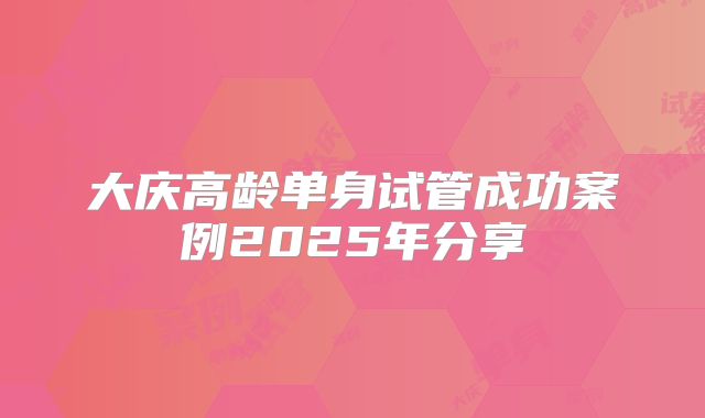 大庆高龄单身试管成功案例2025年分享