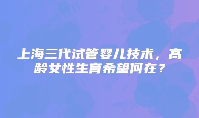 上海三代试管婴儿技术，高龄女性生育希望何在？