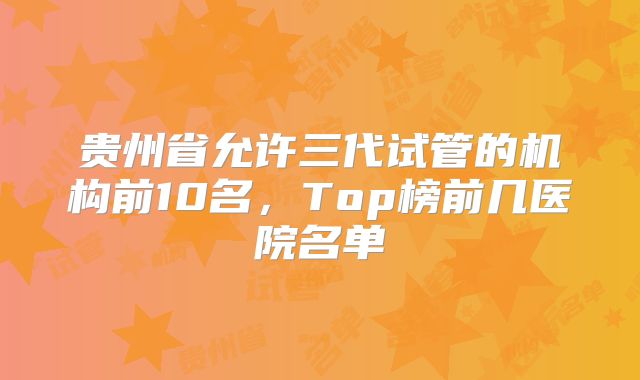 贵州省允许三代试管的机构前10名，Top榜前几医院名单