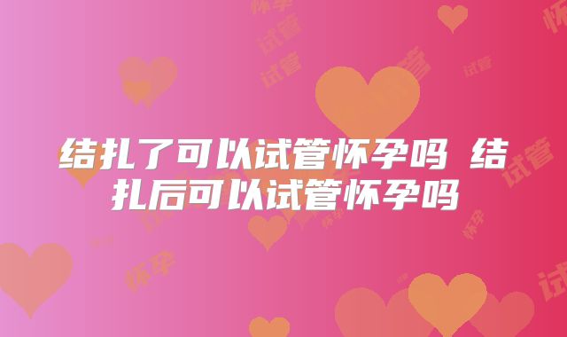结扎了可以试管怀孕吗 结扎后可以试管怀孕吗