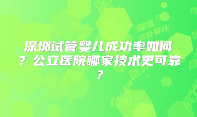 深圳试管婴儿成功率如何？公立医院哪家技术更可靠？