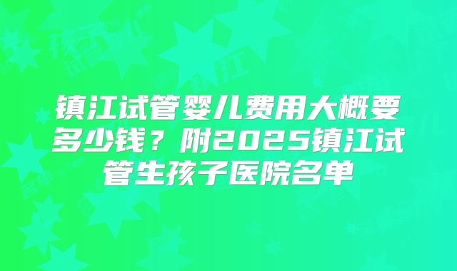 镇江试管婴儿费用大概要多少钱？附2025镇江试管生孩子医院名单