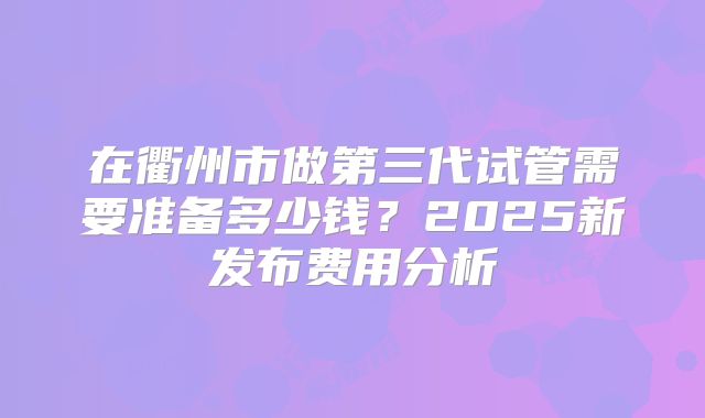 在衢州市做第三代试管需要准备多少钱？2025新发布费用分析