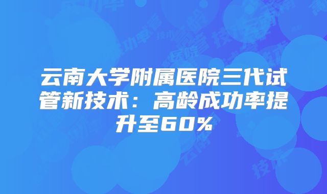 云南大学附属医院三代试管新技术：高龄成功率提升至60%