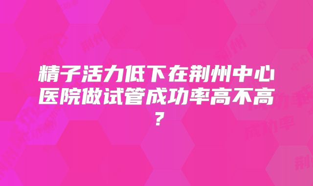 精子活力低下在荆州中心医院做试管成功率高不高?