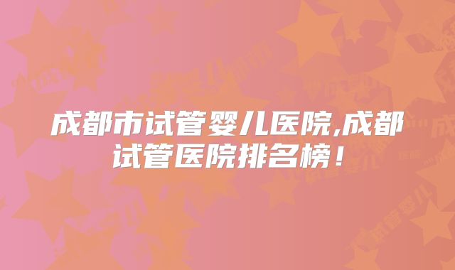 成都市试管婴儿医院,成都试管医院排名榜！