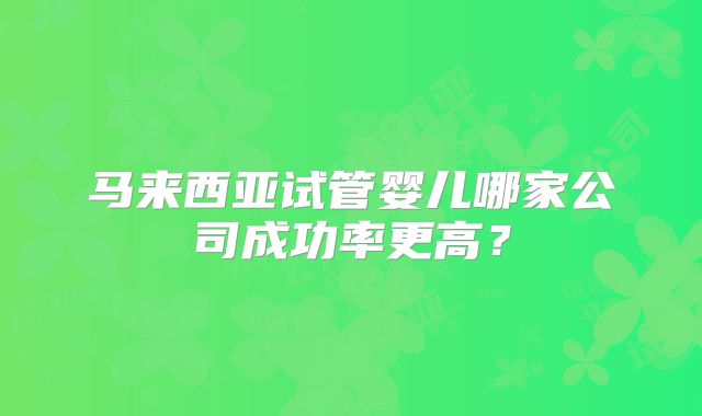 马来西亚试管婴儿哪家公司成功率更高？