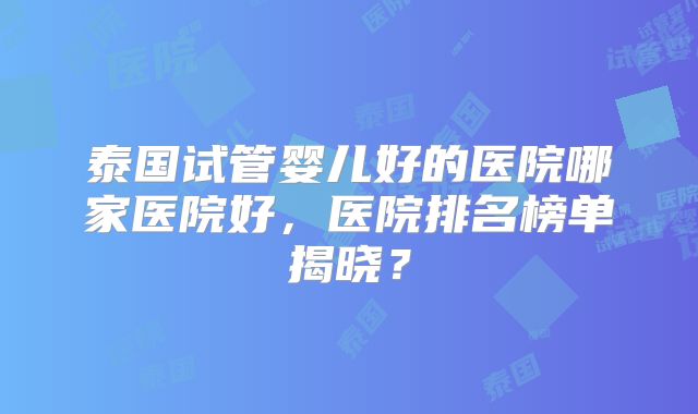 泰国试管婴儿好的医院哪家医院好,医院排名榜单揭晓?