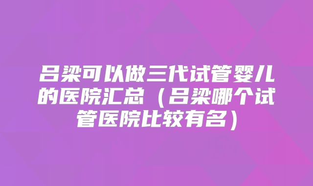 吕梁可以做三代试管婴儿的医院汇总（吕梁哪个试管医院比较有名）