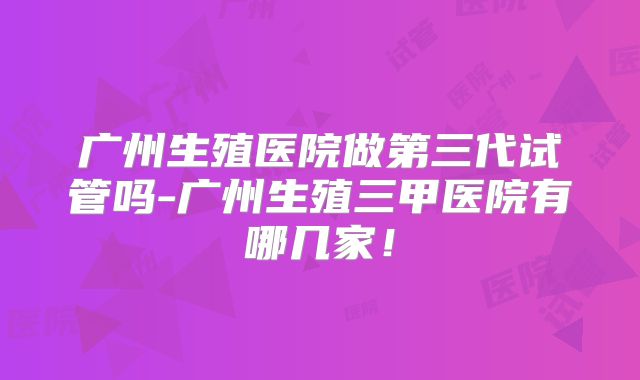 广州生殖医院做第三代试管吗-广州生殖三甲医院有哪几家!