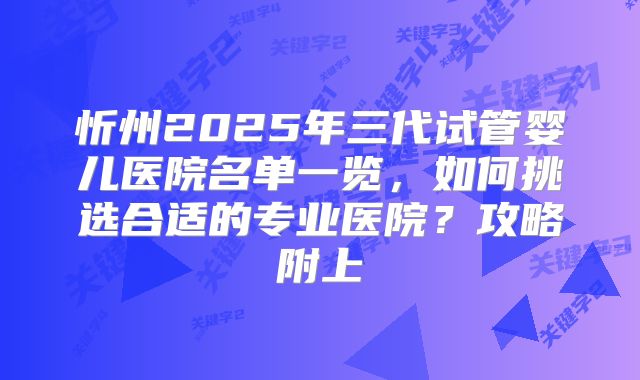 忻州2025年三代试管婴儿医院名单一览，如何挑选合适的专业医院？攻略附上
