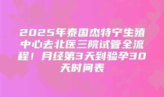 2025年泰国杰特宁生殖中心去北医三院试管全流程！月经第3天到验孕30天时间表