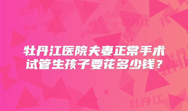牡丹江医院夫妻正常手术试管生孩子要花多少钱？