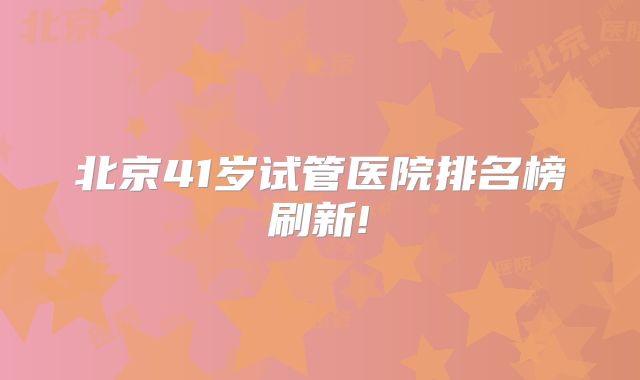 北京41岁试管医院排名榜刷新!