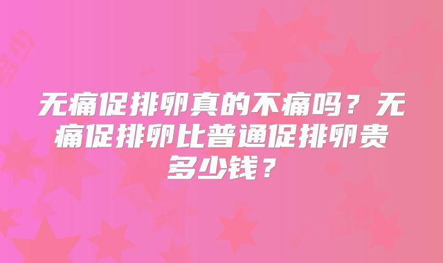 无痛促排卵真的不痛吗?无痛促排卵比普通促排卵贵多少钱?