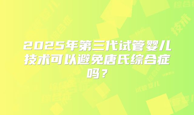 2025年第三代试管婴儿技术可以避免唐氏综合症吗？