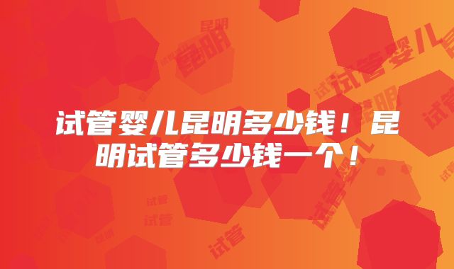 试管婴儿昆明多少钱！昆明试管多少钱一个！