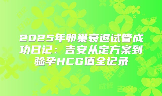 2025年卵巢衰退试管成功日记:吉安从定方案到验孕HCG值全记录
