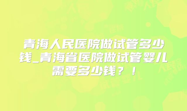 青海人民医院做试管多少钱_青海省医院做试管婴儿需要多少钱？！