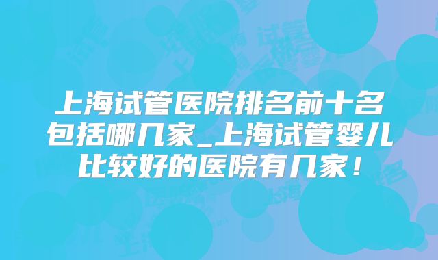 上海试管医院排名前十名包括哪几家_上海试管婴儿比较好的医院有几家！