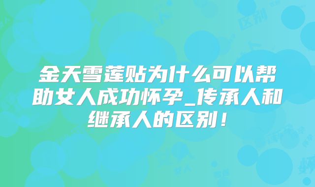 金天雪莲贴为什么可以帮助女人成功怀孕_传承人和继承人的区别!