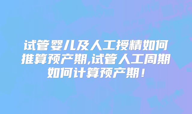 试管婴儿及人工授精如何推算预产期,试管人工周期如何计算预产期！