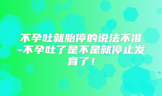 不孕吐就胎停的说法不准-不孕吐了是不是就停止发育了!