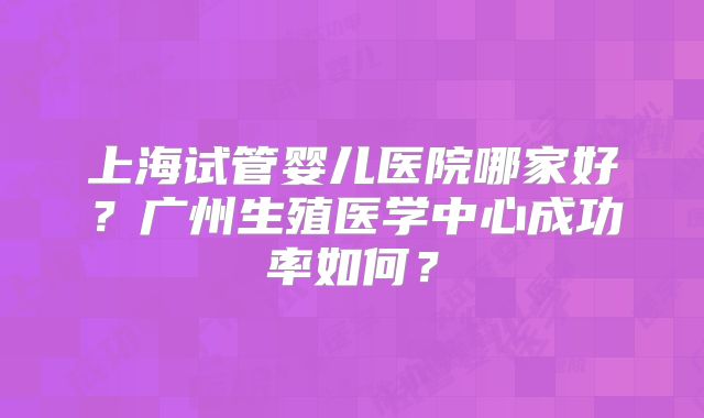 上海试管婴儿医院哪家好?广州生殖医学中心成功率如何?