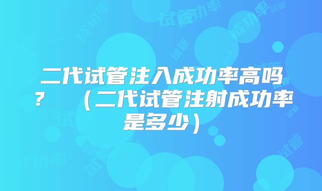二代试管注入成功率高吗？ （二代试管注射成功率是多少）