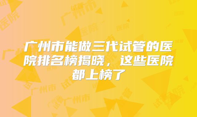 广州市能做三代试管的医院排名榜揭晓，这些医院都上榜了
