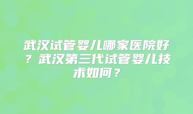 武汉试管婴儿哪家医院好？武汉第三代试管婴儿技术如何？