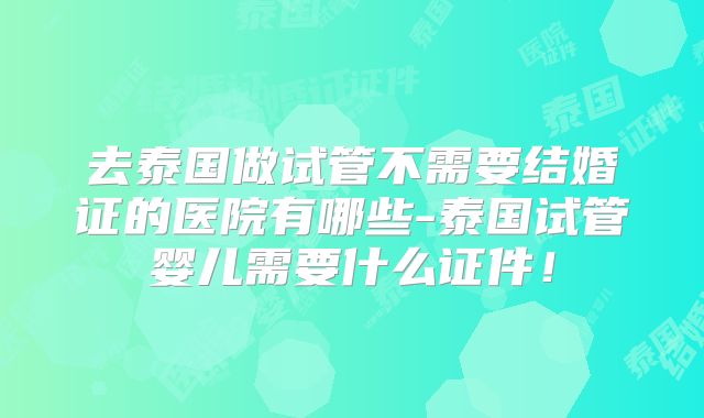 去泰国做试管不需要结婚证的医院有哪些-泰国试管婴儿需要什么证件!