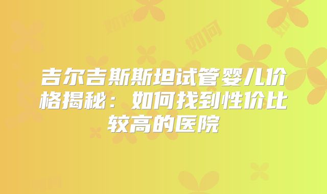 吉尔吉斯斯坦试管婴儿价格揭秘：如何找到性价比较高的医院