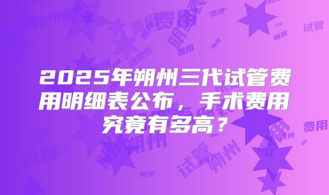 2025年朔州三代试管费用明细表公布，手术费用究竟有多高？