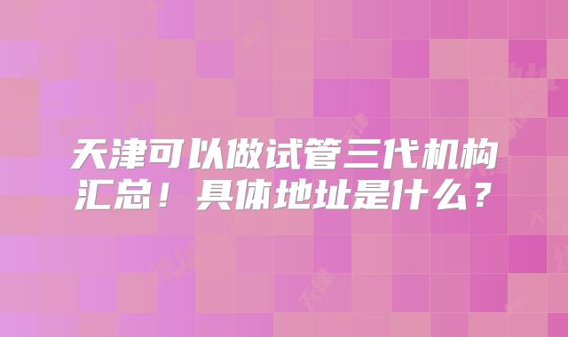 天津可以做试管三代机构汇总！具体地址是什么？