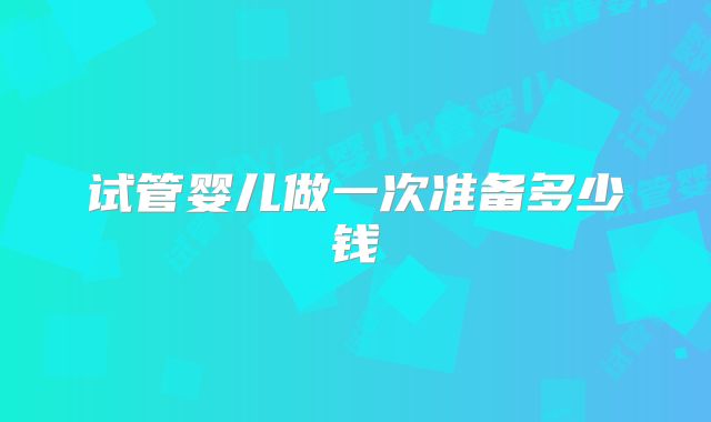 试管婴儿做一次准备多少钱