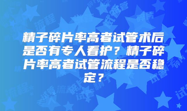 精子碎片率高者试管术后是否有专人看护？精子碎片率高者试管流程是否稳定？