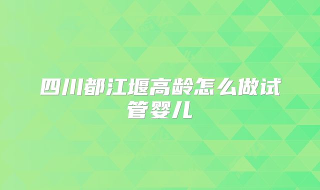 四川都江堰高龄怎么做试管婴儿