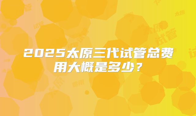 2025太原三代试管总费用大概是多少？