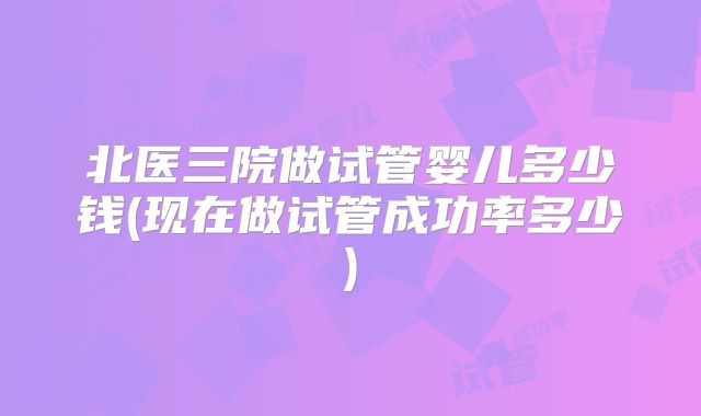 北医三院做试管婴儿多少钱(现在做试管成功率多少)