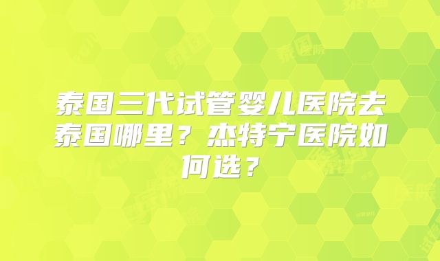 泰国三代试管婴儿医院去泰国哪里？杰特宁医院如何选？