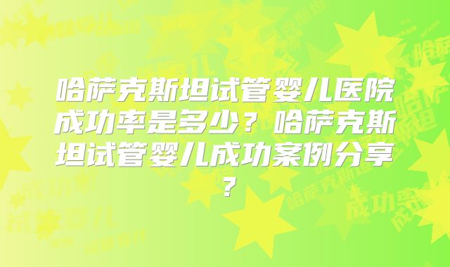哈萨克斯坦试管婴儿医院成功率是多少？哈萨克斯坦试管婴儿成功案例分享？