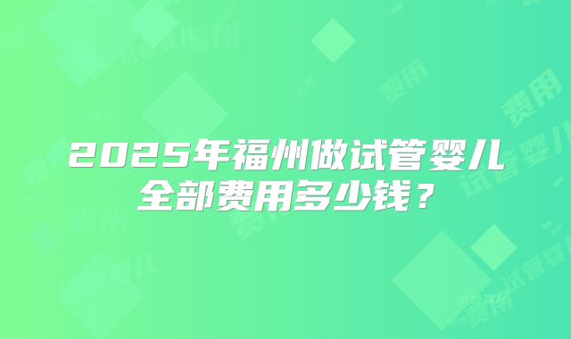 2025年福州做试管婴儿全部费用多少钱?